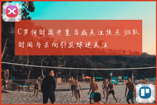 C罗何时离开皇马成关注焦点 归队时间与去向引发球迷关注