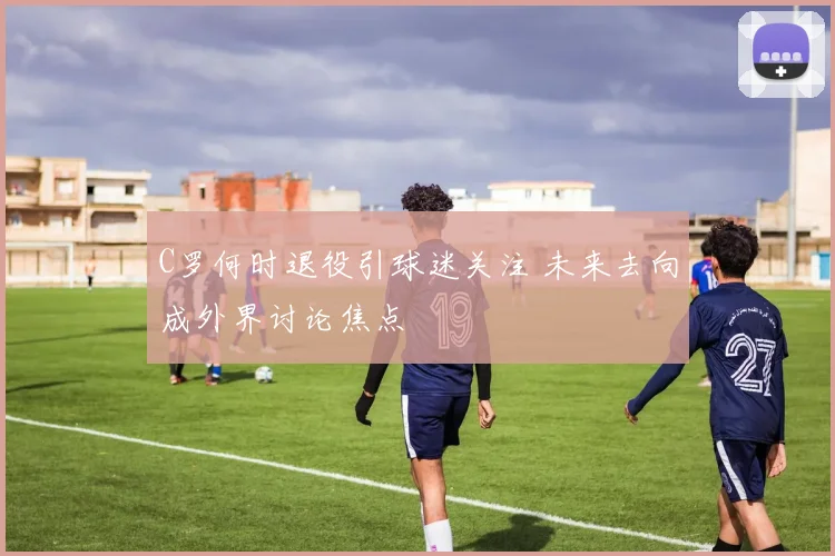 C罗何时退役引球迷关注 未来去向成外界讨论焦点