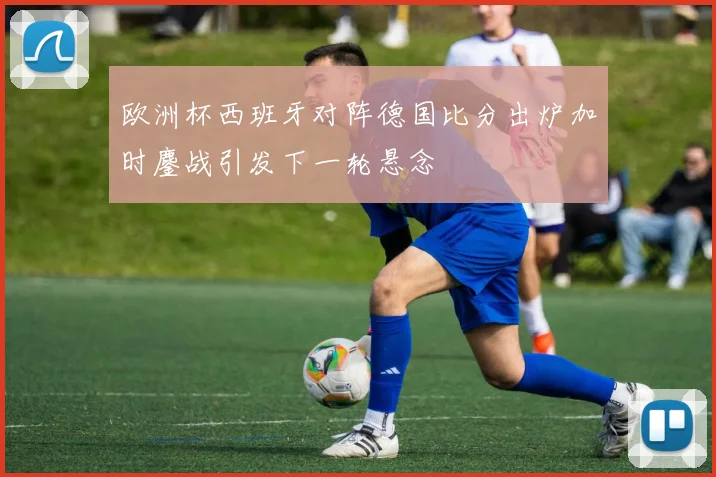 欧洲杯西班牙对阵德国比分出炉加时鏖战引发下一轮悬念