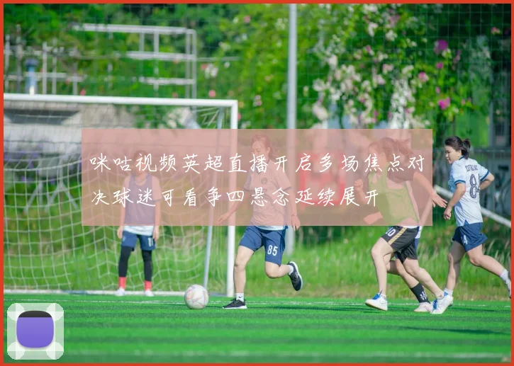 咪咕视频英超直播开启多场焦点对决球迷可看争四悬念延续展开