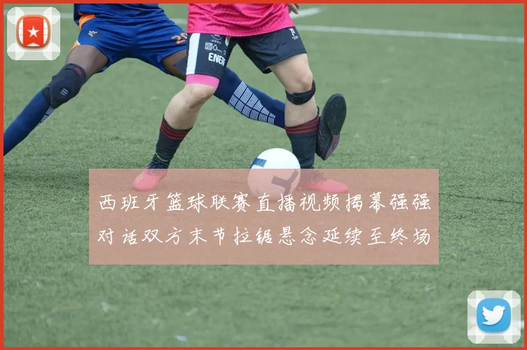 西班牙篮球联赛直播视频揭幕强强对话双方末节拉锯悬念延续至终场