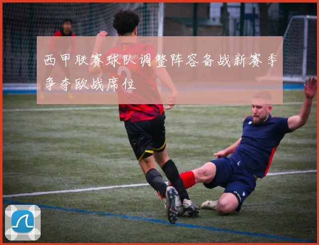 西甲联赛球队调整阵容备战新赛季争夺欧战席位
