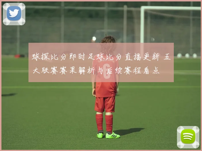 球探比分即时足球比分直播更新 五大联赛赛果解析与后续赛程看点