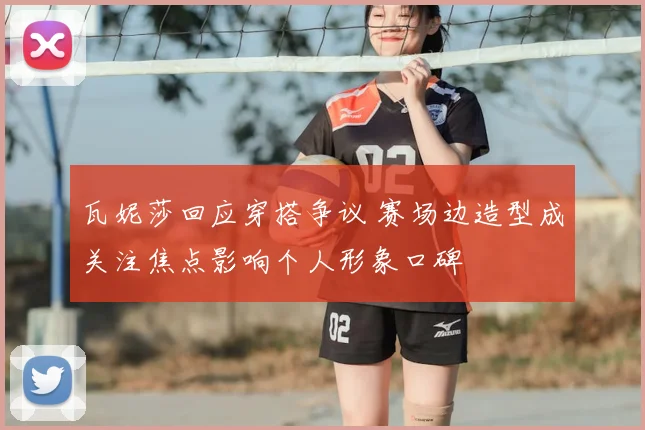 瓦妮莎回应穿搭争议 赛场边造型成关注焦点影响个人形象口碑