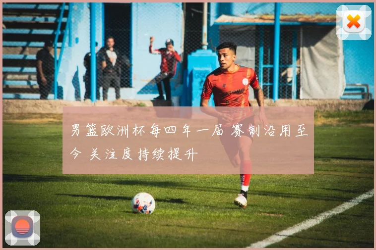 男篮欧洲杯每四年一届 赛制沿用至今 关注度持续提升