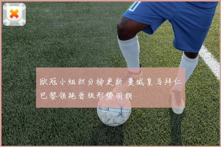 欧冠小组积分榜更新 曼城皇马拜仁巴黎领跑晋级形势明朗