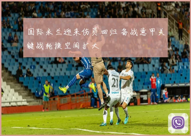 国际米兰迎来伤员回归 备战意甲关键战轮换空间扩大
