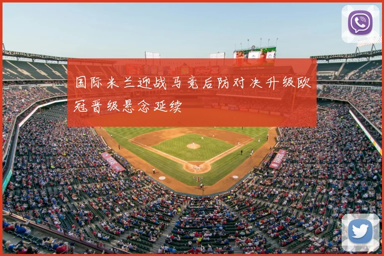 国际米兰迎战马竞后防对决升级欧冠晋级悬念延续