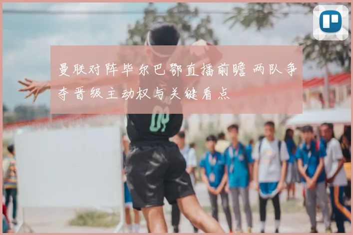 曼联对阵毕尔巴鄂直播前瞻 两队争夺晋级主动权与关键看点