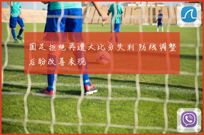 国足拒绝再遭大比分失利 防线调整后盼改善表现