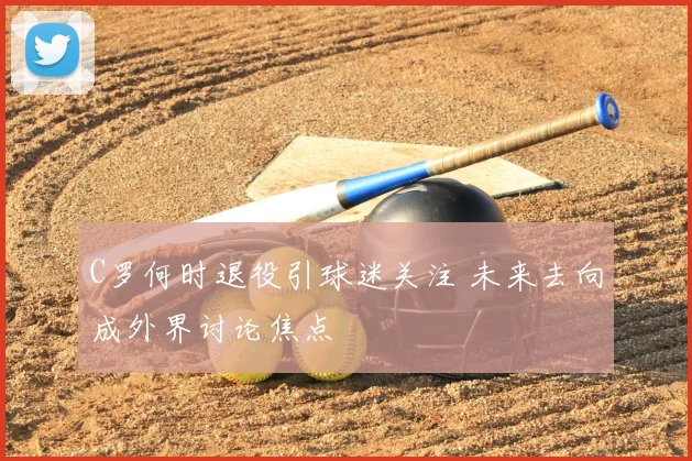 C罗何时退役引球迷关注 未来去向成外界讨论焦点