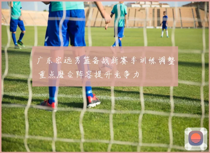 广东宏远男篮备战新赛季训练调整 重点磨合阵容提升竞争力
