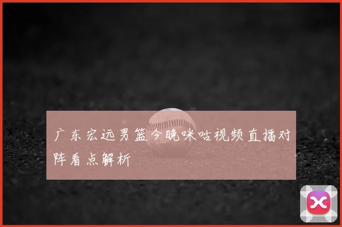 广东宏远男篮今晚咪咕视频直播对阵看点解析