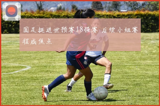国足挺进世预赛18强赛 后续小组赛程成焦点