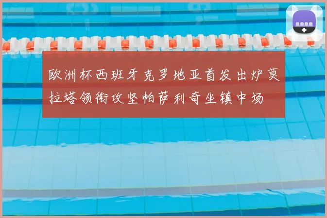 欧洲杯西班牙克罗地亚首发出炉莫拉塔领衔攻坚帕萨利奇坐镇中场