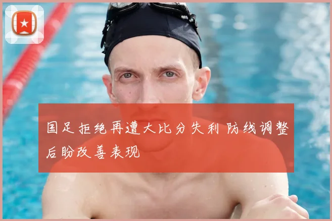 国足拒绝再遭大比分失利 防线调整后盼改善表现
