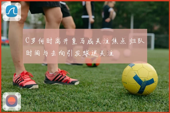 C罗何时离开皇马成关注焦点 归队时间与去向引发球迷关注