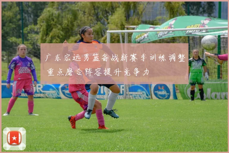 广东宏远男篮备战新赛季训练调整 重点磨合阵容提升竞争力