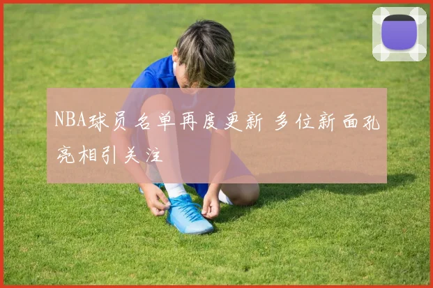 NBA球员名单再度更新 多位新面孔亮相引关注