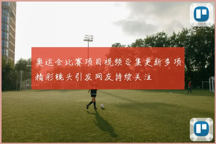 奥运会比赛项目视频合集更新多项精彩镜头引发网友持续关注