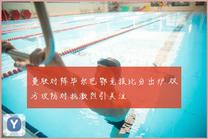 曼联对阵毕尔巴鄂竞技比分出炉 双方攻防对抗激烈引关注